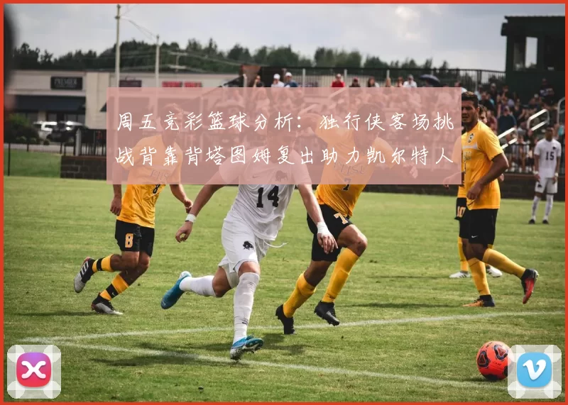 周五竞彩篮球分析：独行侠客场挑战背靠背塔图姆复出助力凯尔特人