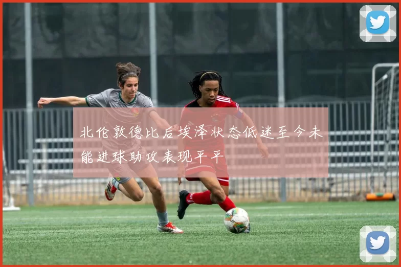 北伦敦德比后埃泽状态低迷至今未能进球助攻表现平平