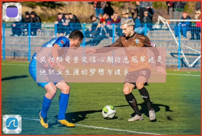 武切维奇坚定信心期待总冠军这是他职业生涯的梦想与追求