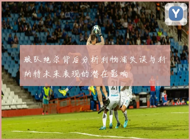 狼队绝杀背后分析利物浦失误与科纳特未来表现的潜在影响