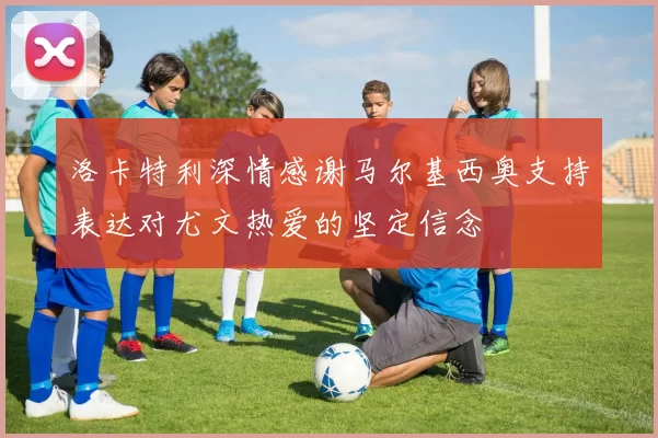 洛卡特利深情感谢马尔基西奥支持表达对尤文热爱的坚定信念