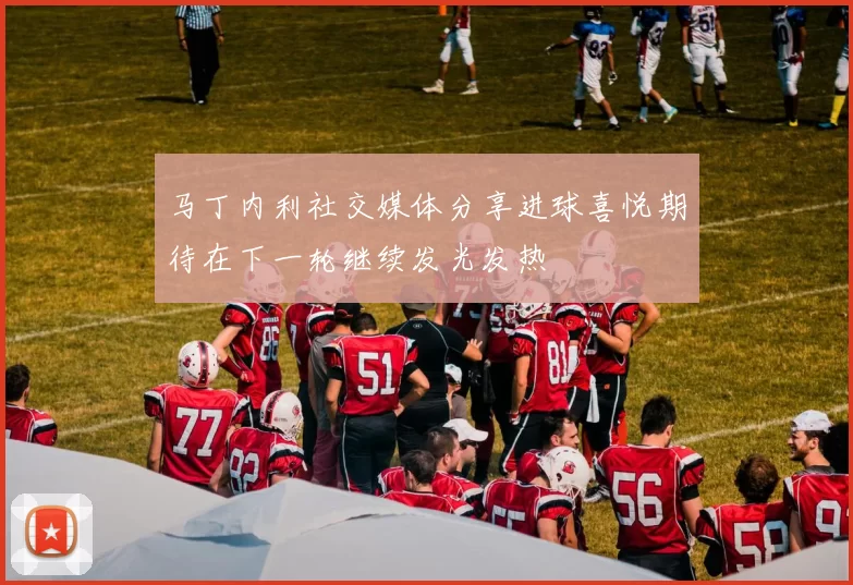 马丁内利社交媒体分享进球喜悦期待在下一轮继续发光发热