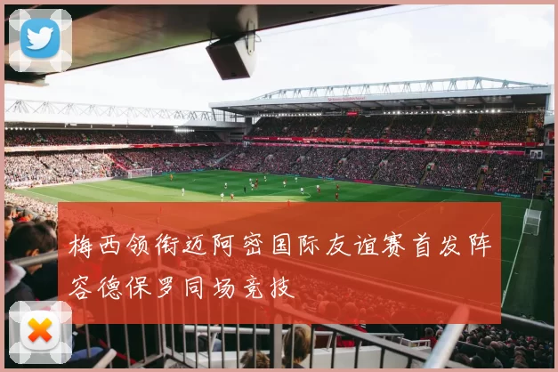 梅西领衔迈阿密国际友谊赛首发阵容德保罗同场竞技