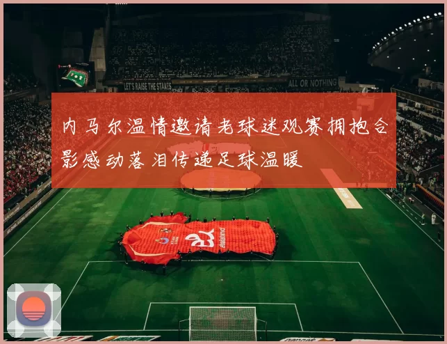 内马尔温情邀请老球迷观赛拥抱合影感动落泪传递足球温暖