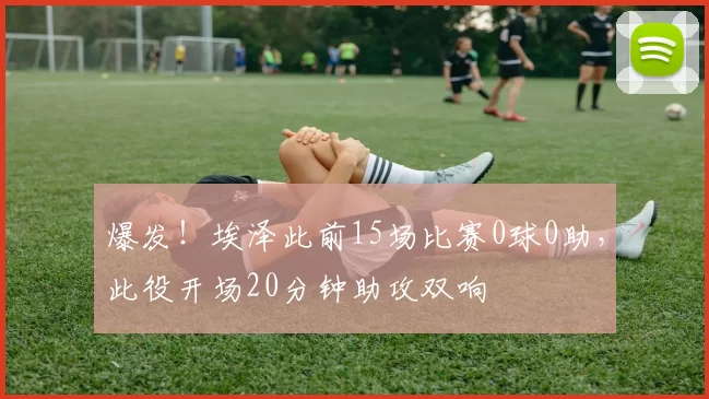 爆发！埃泽此前15场比赛0球0助，此役开场20分钟助攻双响