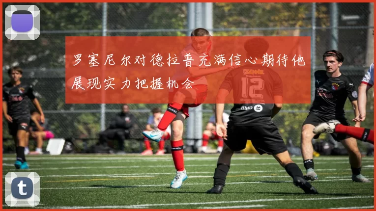 罗塞尼尔对德拉普充满信心期待他展现实力把握机会