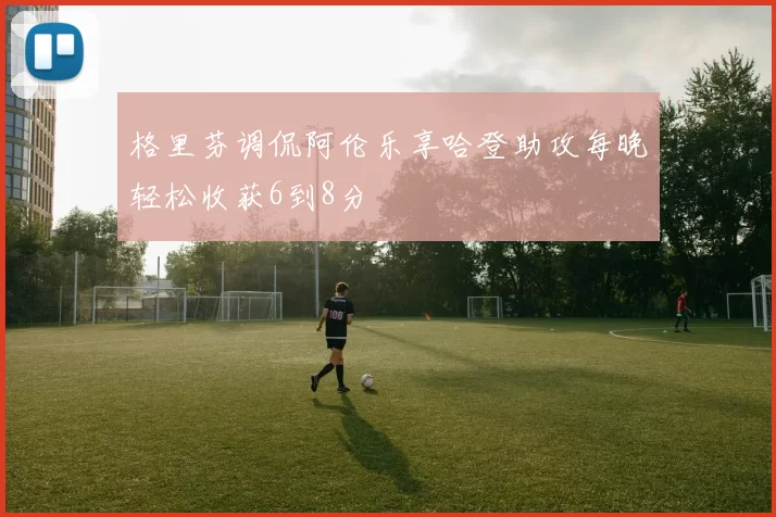 格里芬调侃阿伦乐享哈登助攻每晚轻松收获6到8分