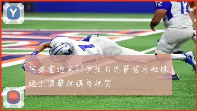 阿劳霍迎来27岁生日巴萨官方社媒送上温馨祝福与祝贺