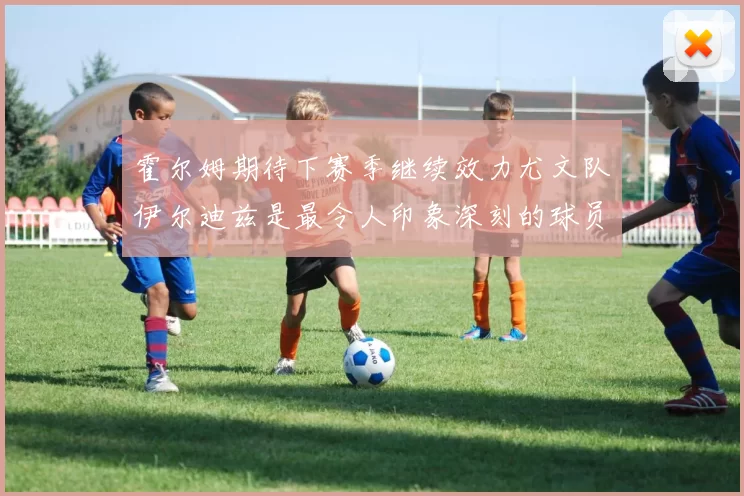 霍尔姆期待下赛季继续效力尤文队伊尔迪兹是最令人印象深刻的球员