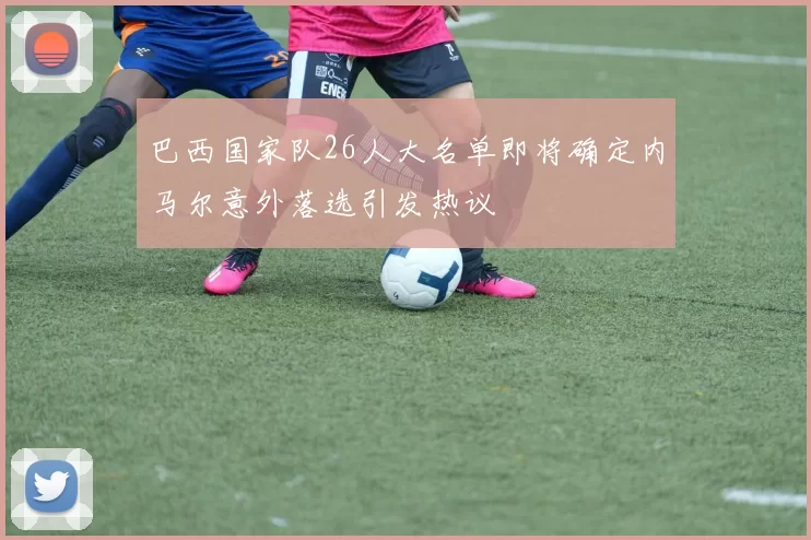 巴西国家队26人大名单即将确定内马尔意外落选引发热议