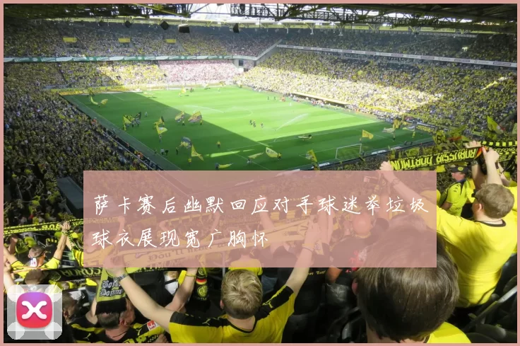 萨卡赛后幽默回应对手球迷举垃圾球衣展现宽广胸怀